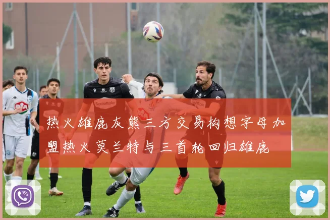 热火雄鹿灰熊三方交易构想字母加盟热火莫兰特与三首轮回归雄鹿