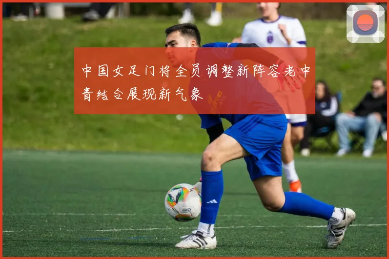 中国女足门将全员调整新阵容老中青结合展现新气象