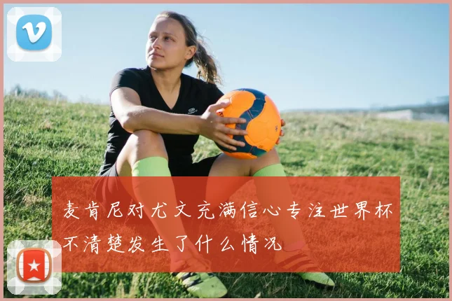 麦肯尼对尤文充满信心专注世界杯不清楚发生了什么情况