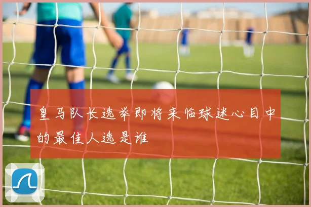 皇马队长选举即将来临球迷心目中的最佳人选是谁