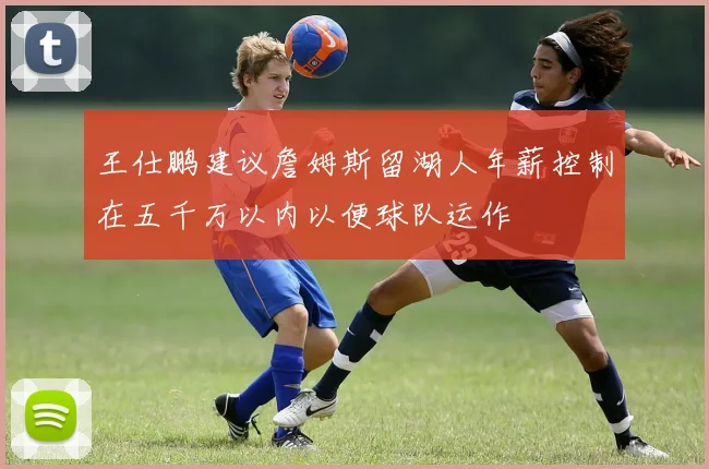 王仕鹏建议詹姆斯留湖人年薪控制在五千万以内以便球队运作