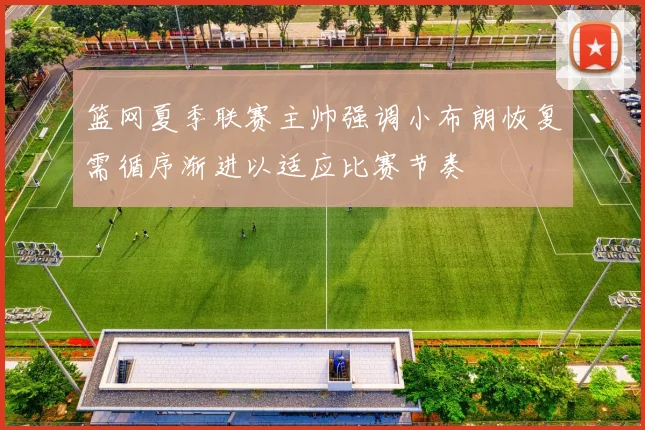 篮网夏季联赛主帅强调小布朗恢复需循序渐进以适应比赛节奏