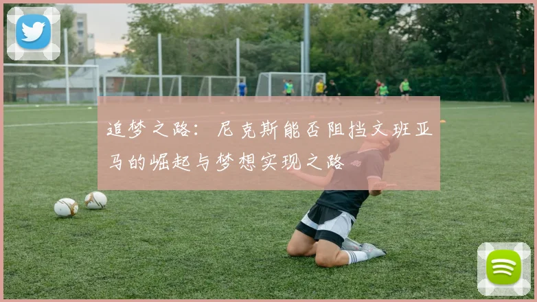 追梦之路：尼克斯能否阻挡文班亚马的崛起与梦想实现之路