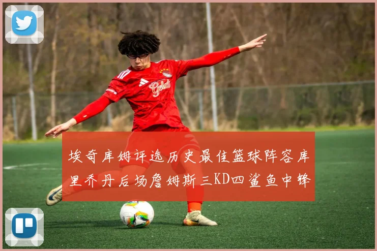 埃奇库姆评选历史最佳篮球阵容库里乔丹后场詹姆斯三KD四鲨鱼中锋