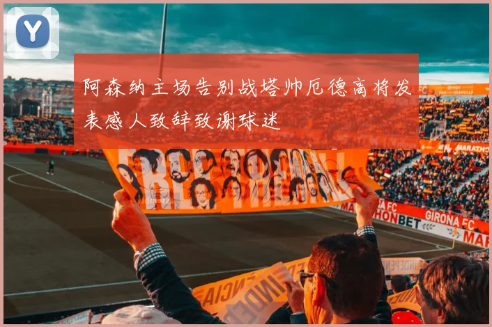 阿森纳主场告别战塔帅厄德高将发表感人致辞致谢球迷