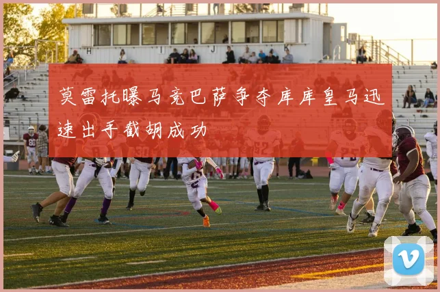 莫雷托曝马竞巴萨争夺库库皇马迅速出手截胡成功