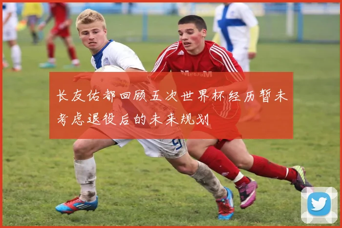 长友佑都回顾五次世界杯经历暂未考虑退役后的未来规划