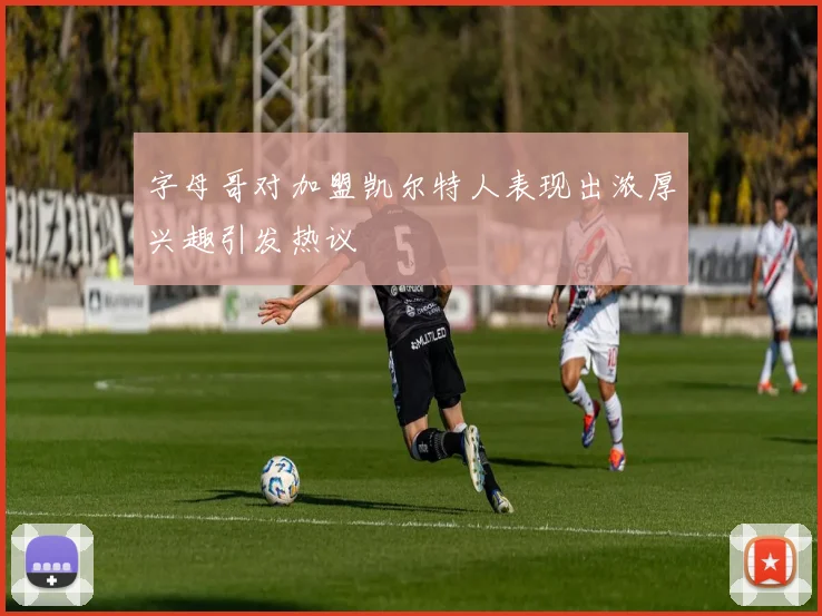 字母哥对加盟凯尔特人表现出浓厚兴趣引发热议