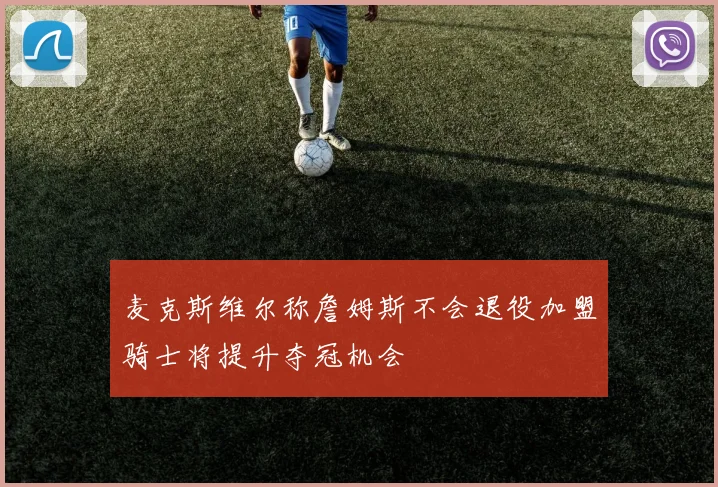 麦克斯维尔称詹姆斯不会退役加盟骑士将提升夺冠机会