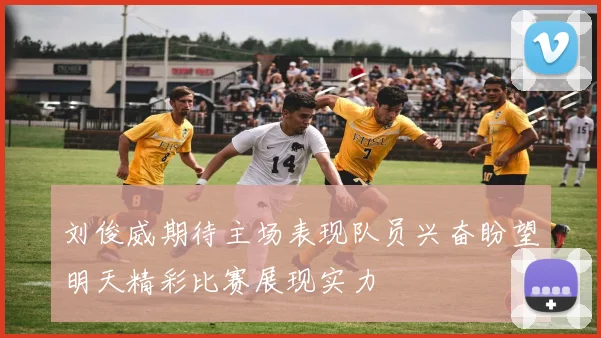 刘俊威期待主场表现队员兴奋盼望明天精彩比赛展现实力