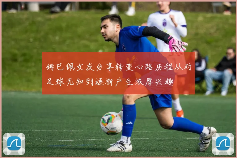 姆巴佩女友分享转变心路历程从对足球无知到逐渐产生浓厚兴趣